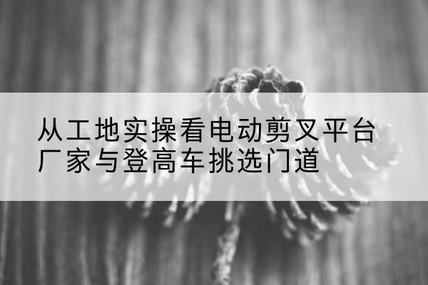松溪电动剪叉升降平台厂家-从工地实操看电动剪叉平台厂家与登高车挑选门道
