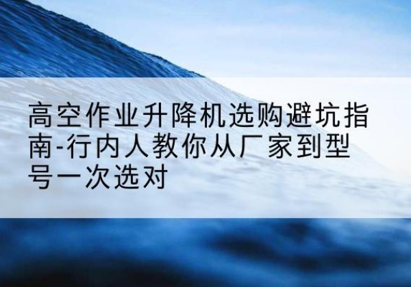 松溪升降平台厂家-高空作业升降机选购避坑指南-行内人教你从厂家到型号一次选对