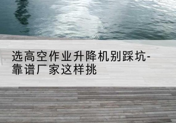 松溪剪叉式升降机厂家-选高空作业升降机别踩坑-靠谱厂家这样挑
