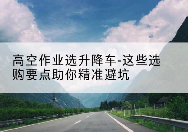 松溪升降车厂家-高空作业选升降车-这些选购要点助你*避坑