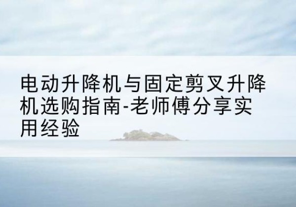 松溪电动升降机怎么选-电动升降机与固定剪叉升降机选购指南-老师傅分享实用经验