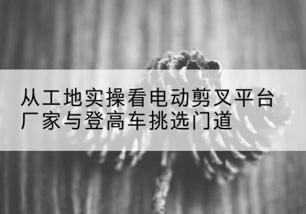松溪电动剪叉升降平台厂家-从工地实操看电动剪叉平台厂家与登高车挑选门道