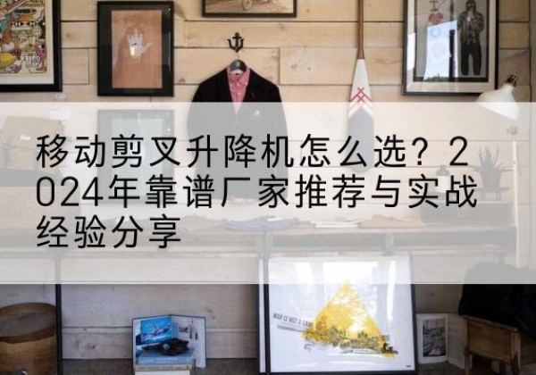 松溪升降平台厂家推荐-移动剪叉升降机怎么选？2024年靠谱厂家推荐与实战经验分享